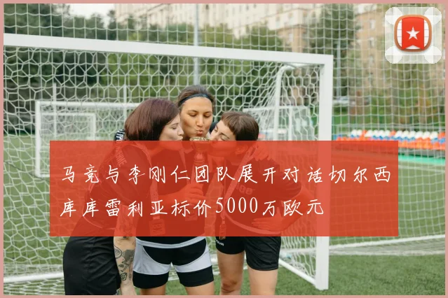 马竞与李刚仁团队展开对话切尔西库库雷利亚标价5000万欧元