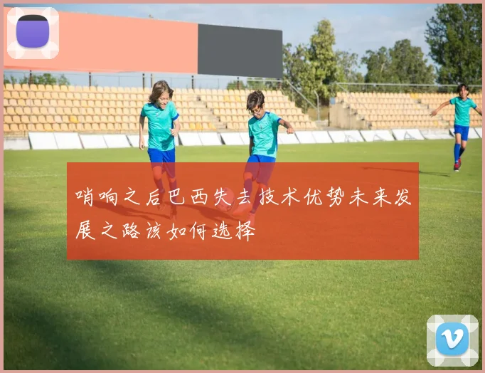哨响之后巴西失去技术优势未来发展之路该如何选择