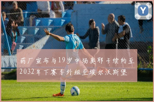 药厂宣布与19岁中场奥耶卡续约至2032年下赛季外租至埃尔沃斯堡
