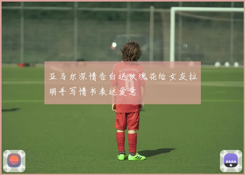 亚马尔深情告白送玫瑰花给女友拉明手写情书表达爱意