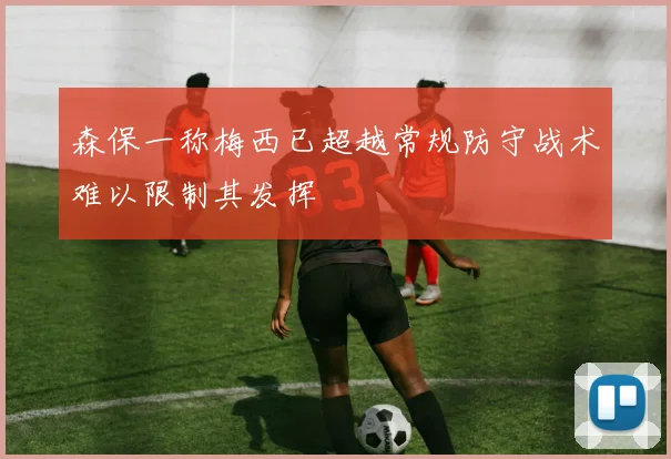 森保一称梅西已超越常规防守战术难以限制其发挥