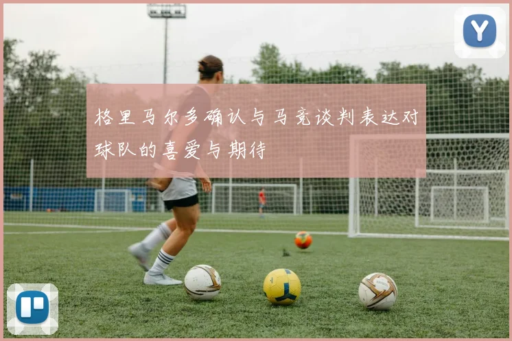 格里马尔多确认与马竞谈判表达对球队的喜爱与期待