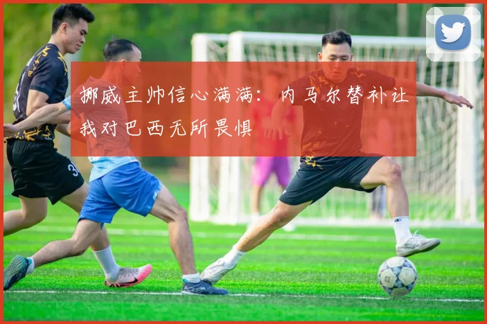 挪威主帅信心满满：内马尔替补让我对巴西无所畏惧
