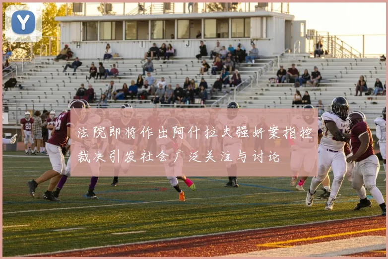 法院即将作出阿什拉夫强奸案指控裁决引发社会广泛关注与讨论