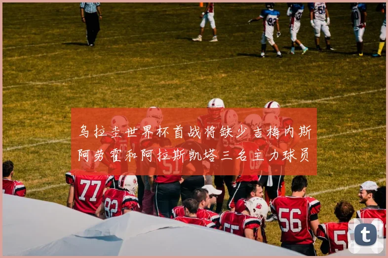 乌拉圭世界杯首战将缺少吉梅内斯阿劳霍和阿拉斯凯塔三名主力球员