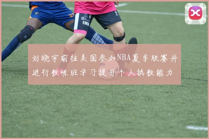 刘晓宇前往美国参加NBA夏季联赛并进行教练班学习提升个人执教能力