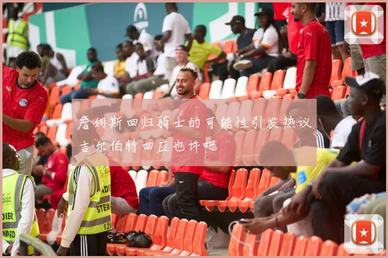 詹姆斯回归骑士的可能性引发热议吉尔伯特回应也许吧