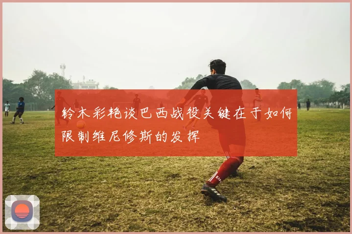 铃木彩艳谈巴西战役关键在于如何限制维尼修斯的发挥