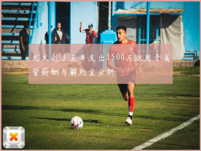 尤文过去五年支出1500万欧用于高管薪酬与解约金分析